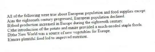 All of the following were true about European population and food supplies except
A)as the eighteenth century progressed, European population declined.
B)food production increased in Europe during the eighteenth century.
C)the introduction of the potato and maize provided a much-needed staple foods.
D)the New World was a source of new vegetables for Europe.
E)more plentiful food led to improved nutrition.