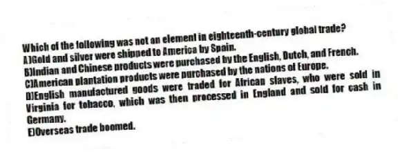 Which of the following was not an element in eighteenth-century global trade?
A)Gold and silver were shipped to America by Spain.
B)Indian and Chinese products were purchased by the English, Dutch, and French.
C)American plantation products were purchased by the nations of Europe.
D)English manufactured goods were traded for African slaves, who were sold in Virginia for tobacco, which was then processed in England and sold for cash in Germany.
E)Overseas trade boomed.