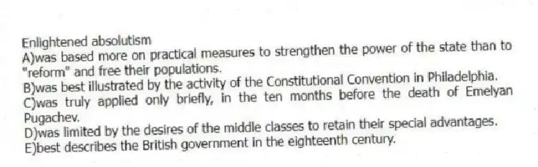 Enlightened absolutism
A)was based more on practical measures to strengthen the power of the state than to "reform" and free their populations.
B)was best illustrated by the activity of the Constitutional Convention in Philadelphia.
C)was truly applied only briefly, in the ten months before the death of Emelyan Pugachev.
D)was limited by the desires of the middle classes to retain their special advantages.
E)best describes the British government in the eighteenth century.