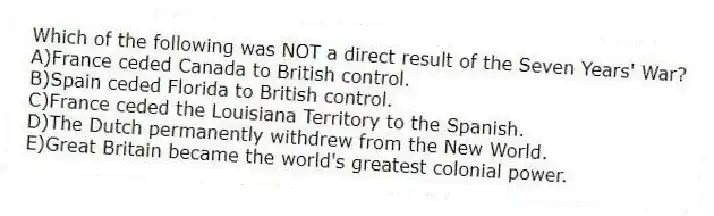 Which of the following was NOT a direct result of the Seven Years' War?
A)France ceded Canada to British control.
B)Spain ceded Florida to British control.
C)France ceded the Louisiana Territory to the Spanish.
D)The Dutch permanently withdrew from the New World.
E)Great Britain became the world's greatest colonial power.