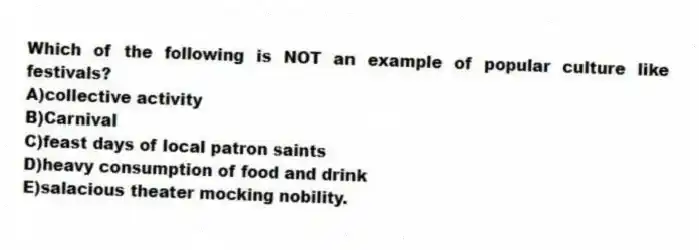 Which of the following is NOT an example of popular culture like festivals?
A)collective activity
B)Carnival
C)feast days of local patron saints
D)heavy consumption of food and drink
E)salacious theater mocking nobility.