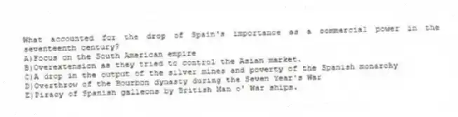 What accounted for the drop of Spain's importance as a commercial power in the seventeenth century?
A)Focus on the South American empire
B)Overextension as they tried to control the Asian market.
C)A drop in the output of the silver mines and poverty of the Spanish monarchy
D)Overthrow of the Bourbon dynasty during the Seven Year's War
E)Piracy of Spanish galleons by British Man o' War ships.