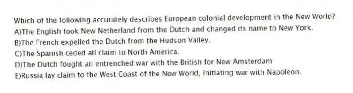Which of the following accurately describes European colonial development in the New World?
A)The English took New Netherland from the Dutch and changed its name to New York.
B)The French expelled the Dutch from the Hudson Valley.
C)The Spanish ceded all claim to North America.
D)The Dutch fought an entrenched war with the British for New Amsterdam
E)Russia lay claim to the West Coast of the New World, initiating war with Napoleon.