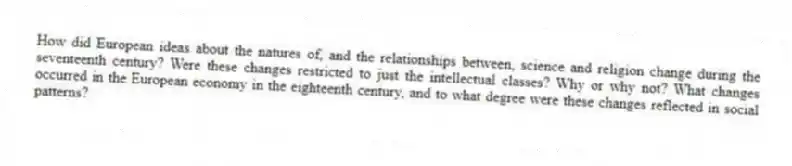 How did European ideas about the natures of, and the relationships between, science and religion change during the seventeenth century? Were these changes restricted to just the intellectual classes? Why or why not? What changes occurred in the European economy in the eighteenth century, and to what degree were these changes reflected in social patterns?
