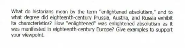 What do historians mean by the term "enlightened absolutism," and to what degree did eighteenth-century Prussia, Austria, and Russia exhibit its characteristics? How "enlightened" was enlightened absolutism as it was manifested in eighteenth-century Europe? Give examples to support your viewpoint.