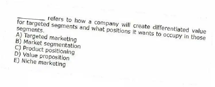 ________ refers to how a company will create differentiated value for targeted segments and what positions it wants to occupy in those segments.
A) Targeted marketing
B) Market segmentation
C) Product positioning
D) Value proposition
E) Niche marketing