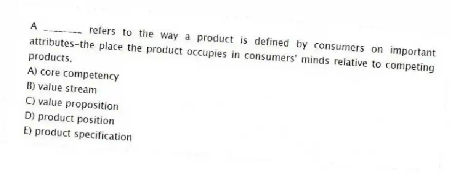 A ________ refers to the way a product is defined by consumers on important attributes-the place the product occupies in consumers' minds relative to competing products.
A) core competency
B) value stream
C) value proposition
D) product position
E) product specification