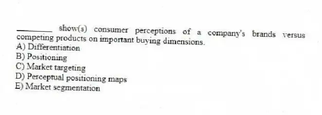 ________ show(s) consumer perceptions of a company's brands versus competing products on important buying dimensions.
A) Differentiation
B) Positioning
C) Market targeting
D) Perceptual positioning maps
E) Market segmentation