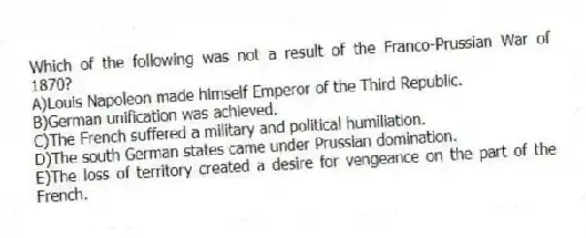 Which of the following was not a result of the Franco-Prussian War of 1870?
A)Louis Napoleon made himself Emperor of the Third Republic.
B)German unification was achieved.
C)The French suffered a military and political humiliation.
D)The south German states came under Prussian domination.
E)The loss of territory created a desire for vengeance on the part of the French.