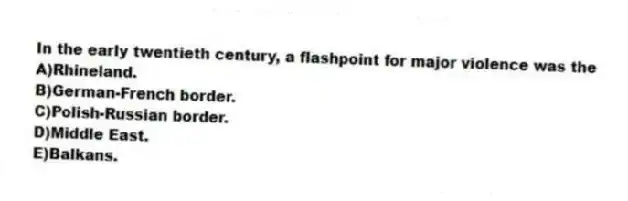 In the early twentieth century, a flashpoint for major violence was the
A)Rhineland.
B)German-French border.
C)Polish-Russian border.
D)Middle East.
E)Balkans.