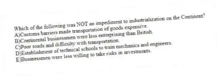 Which of the following was NOT an impediment to industrialization on the Continent?
A)Customs barriers made transportation of goods expensive.
B)Continental businessmen were less enterprising than British.
C)Poor roads and difficulty with transportation.
D)Establishment of technical schools to train mechanics and engineers.
E)Businessmen were less willing to take risks in investments.