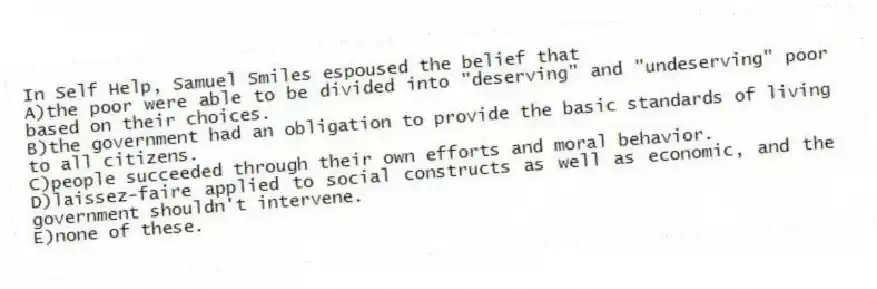 In Self Help, Samuel Smiles espoused the belief that
A)the poor were able to be divided into "deserving" and "undeserving" poor based on their choices.
B)the government had an obligation to provide the basic standards of living to all citizens.
C)people succeeded through their own efforts and moral behavior.
D)laissez-faire applied to social constructs as well as economic, and the government shouldn't intervene.
E)none of these.