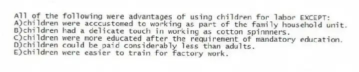 All of the following were advantages of using children for labor EXCEPT:
A)children were acccustomed to working as part of the family household unit.
B)children had a delicate touch in working as cotton spinnners.
C)children were more educated after the requirement of mandatory education.
D)children could be paid considerably less than adults.
E)children were easier to train for factory work.