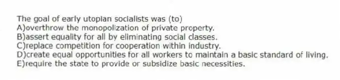 The goal of early utopian socialists was (to)
A)overthrow the monopolization of private property.
B)assert equality for all by eliminating social classes.
C)replace competition for cooperation within industry.
D)create equal opportunities for all workers to maintain a basic standard of living.
E)require the state to provide or subsidize basic necessities.