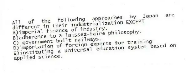All of the following approaches by Japan are different in their industrialization EXCEPT
A)imperial finance of industry.
B)adherence to a laissez-faire philosophy.
C) government built railways.
D)importation of foreign experts for training
E)instituting a universal education system based on applied science.