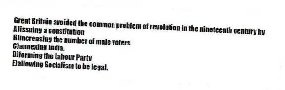 Great Britain avoided the common problem of revolution in the nineteenth century by
A)issuing a constitution
B)increasing the number of male voters
C)annexing India.
D)forming the Labour Party
E)allowing Socialism to be legal.