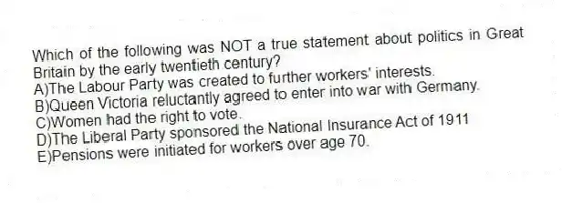 Which of the following was NOT a true statement about politics in Great Britain by the early twentieth century?
A)The Labour Party was created to further workers' interests.
B)Queen Victoria reluctantly agreed to enter into war with Germany.
C)Women had the right to vote.
D)The Liberal Party sponsored the National Insurance Act of 1911
E)Pensions were initiated for workers over age 70.