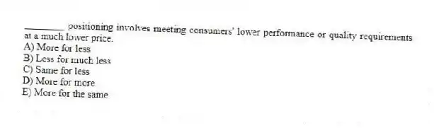 ________ positioning involves meeting consumers' lower performance or quality requirements at a much lower price.
A) More for less
B) Less for much less
C) Same for less
D) More for more
E) More for the same