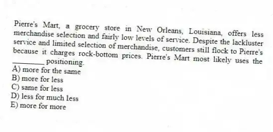 Pierre's Mart, a grocery store in New Orleans, Louisiana, offers less merchandise selection and fairly low levels of service. Despite the lackluster service and limited selection of merchandise, customers still flock to Pierre's because it charges rock-bottom prices. Pierre's Mart most likely uses the ________ positioning.
A) more for the same
B) more for less
C) same for less
D) less for much less
E) more for more