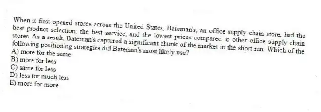 When it first opened stores across the United States, Bateman's, an office supply chain store, had the best product selection, the best service, and the lowest prices compared to other office supply chain stores. As a result, Bateman's captured a significant chunk of the market in the short run. Which of the following positioning strategies did Bateman's most likely use?
A) more for the same
B) more for less
C) same for less
D) less for much less
E) more for more