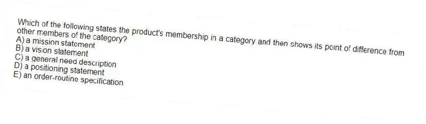 Which of the following states the product's membership in a category and then shows its point of difference from other members of the category?
A) a mission statement
B) a vision statement
C) a general need description
D) a positioning statement
E) an order-routine specification