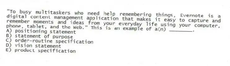 "To busy multitaskers who need help remembering things, Evernote is a digital content management application that makes it easy to capture and remember moments and ideas from your everyday life using your computer, phone, tablet, and the Web." This is an example of a(n) ________.
A) positioning statement
B) statement of purpose
C) order-routine specification
D) vision statement
E) product specification