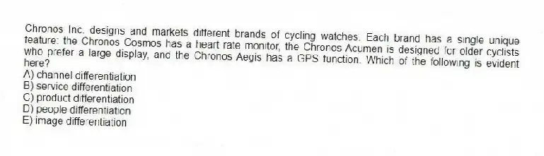 Chronos Inc. designs and markets different brands of cycling watches. Each brand has a single unique feature: the Chronos Cosmos has a heart rate monitor, the Chronos Acumen is designed for older cyclists who prefer a large display, and the Chronos Aegis has a GPS function. Which of the following is evident here?
A) channel differentiation
B) service differentiation
C) product differentiation
D) people differentiation
E) image differentiation