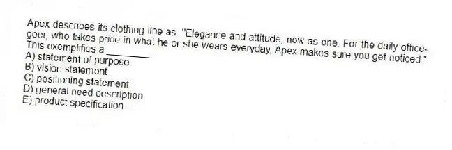 Apex describes its clothing line as, "Elegance and attitude, now as one. For the daily office-goer, who takes pride in what he or she wears everyday, Apex makes sure you get noticed." This exemplifies a ________.
A) statement of purpose
B) vision statement
C) positioning statement
D) general need description
E) product specification