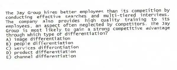The Jay Group hires better employees than its competition by conducting effective searches and multi-tiered interviews. The company also provides high quality training to its employees, an aspect often neglected by competitors. The Jay Group is most likely to gain a strong competitive advantage through which type of differentiation?
A) image differentiation
B) people differentiation
C) services differentiation
D) product differentiation
E) channel differentiation
