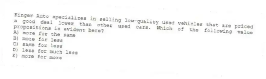 Kinger Auto specializes in selling low-quality used vehicles that are priced a good deal lower than other used cars. Which of the following value propositions is evident here?
A) more for the same
B) more for less
C) same for less
D) less for much less
E) more for more