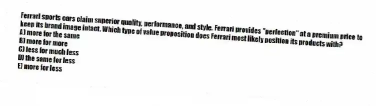 Ferrari sports cars claim superior quality, performance, and style. Ferrari provides "perfection" at a premium price to keep its brand image intact. Which type of value proposition does Ferrari most likely position its products with?
A) more for the same
B) more for more
C) less for much less
D) the same for less
E) more for less