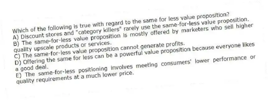 Which of the following is true with regard to the same for less value proposition?
A) Discount stores and "category killers" rarely use the same-for-less value proposition.
B) The same-for-less value proposition is mostly offered by marketers who sell higher quality upscale products or services.
C) The same-for-less value proposition cannot generate profits.
D) Offering the same for less can be a powerful value proposition because everyone likes a good deal.
E) The same-for-less positioning involves meeting consumers' lower performance or quality requirements at a much lower price.