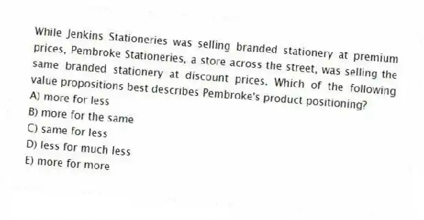 While Jenkins Stationeries was selling branded stationery at premium prices, Pembroke Stationeries, a store across the street, was selling the same branded stationery at discount prices. Which of the following value propositions best describes Pembroke's product positioning?
A) more for less
B) more for the same
C) same for less
D) less for much less
E) more for more