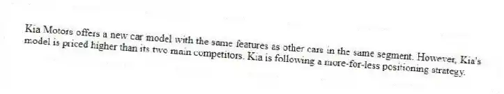 Kia Motors offers a new car model with the same features as other cars in the same segment. However, Kia's model is priced higher than its two main competitors. Kia is following a more-for-less positioning strategy.