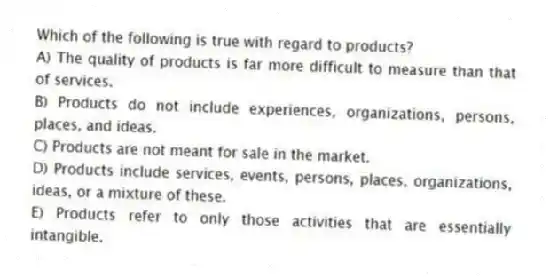 Which of the following is true with regard to products?
A) The quality of products is far more difficult to measure than that of services.
B) Products do not include experiences, organizations, persons, places, and ideas.
C) Products are not meant for sale in the market.
D) Products include services, events, persons, places, organizations, ideas, or a mixture of these.
E) Products refer to only those activities that are essentially intangible.