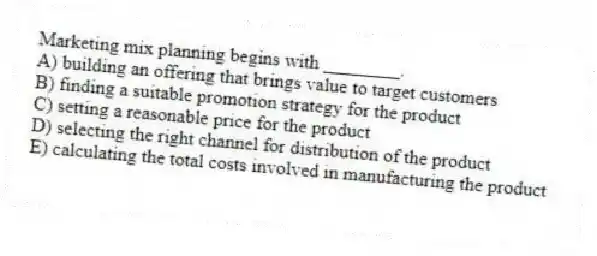Marketing mix planning begins with ________.
A) building an offering that brings value to target customers
B) finding a suitable promotion strategy for the product
C) setting a reasonable price for the product
D) selecting the right channel for distribution of the product
E) calculating the total costs involved in manufacturing the product