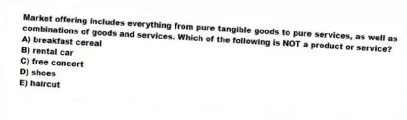 Market offering includes everything from pure tangible goods to pure services, as well as combinations of goods and services. Which of the following is NOT a product or service?
A) breakfast cereal
B) rental car
C) free concert
D) shoes
E) haircut