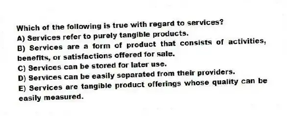 Which of the following is true with regard to services?
A) Services refer to purely tangible products.
B) Services are a form of product that consists of activities, benefits, or satisfactions offered for sale.
C) Services can be stored for later use.
D) Services can be easily separated from their providers.
E) Services are tangible product offerings whose quality can be easily measured.