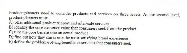 Product planners need to consider products and services on three levels. At the second level, product planners must ________.
A) offer additional product support and after-sale services
B) identify the core customer value that consumers seek from the product
C) turn the core benefit into an actual product
D) find out how they can create the most satisfying brand experience
E) define the problem-solving benefits or services that consumers seek