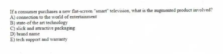 If a consumer purchases a new flat-screen "smart" television, what is the augmented product involved?
A) connection to the world of entertainment
B) state-of the art technology
C) slick and attractive packaging
D) brand name
E) tech support and warranty