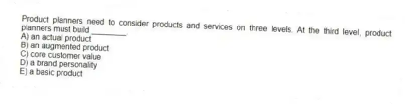 Product planners need to consider products and services on three levels. At the third level, product planners must build ________.
A) an actual product
B) an augmented product
C) core customer value
D) a brand personality
E) a basic product