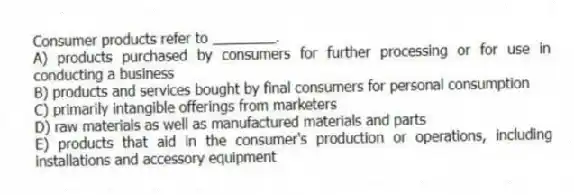 Consumer products refer to ________.
A) products purchased by consumers for further processing or for use in conducting a business
B) products and services bought by final consumers for personal consumption
C) primarily intangible offerings from marketers
D) raw materials as well as manufactured materials and parts
E) products that aid in the consumer's production or operations, including installations and accessory equipment