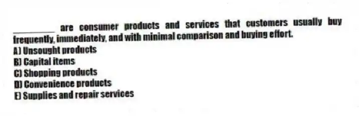 ________ are consumer products and services that customers usually buy frequently, immediately, and with minimal comparison and buying effort.
A) Unsought products
B) Capital items
C) Shopping products
D) Convenience products
E) Supplies and repair services