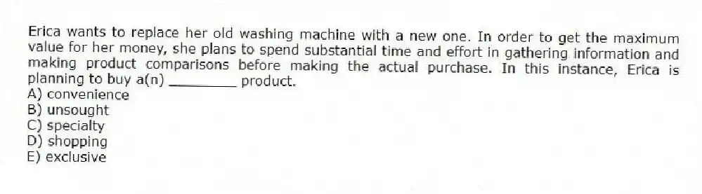 Erica wants to replace her old washing machine with a new one. In order to get the maximum value for her money, she plans to spend substantial time and effort in gathering information and making product comparisons before making the actual purchase. In this instance, Erica is planning to buy a(n) ________ product.
A) convenience
B) unsought
C) specialty
D) shopping
E) exclusive