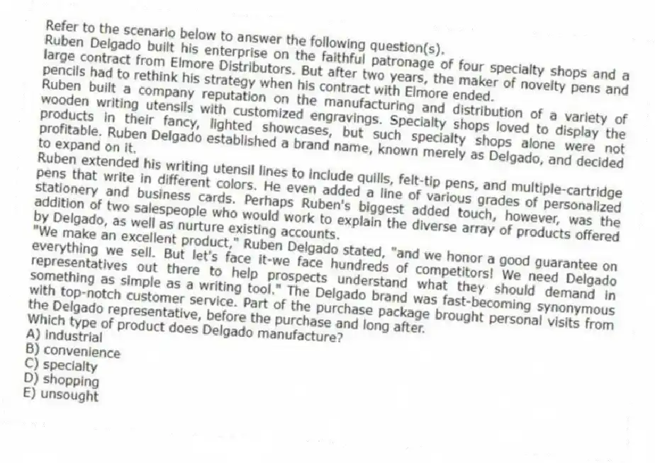 Refer to the scenario below to answer the following question(s).
Ruben Delgado built his enterprise on the faithful patronage of four specialty shops and a large contract from Elmore Distributors. But after two years, the maker of novelty pens and pencils had to rethink his strategy when his contract with Elmore ended.
Ruben built a company reputation on the manufacturing and distribution of a variety of wooden writing utensils with customized engravings. Specialty shops loved to display the products in their fancy, lighted showcases, but such specialty shops alone were not profitable. Ruben Delgado established a brand name, known merely as Delgado, and decided to expand on it.
Ruben extended his writing utensil lines to include quills, felt-tip pens, and multiple-cartridge pens that write in different colors. He even added a line of various grades of personalized stationery and business cards. Perhaps Ruben's biggest added touch, however, was the addition of two salespeople who would work to explain the diverse array of products offered by Delgado, as well as nurture existing accounts.
"We make an excellent product," Ruben Delgado stated, "and we honor a good guarantee on everything we sell. But let's face it-we face hundreds of competitors! We need Delgado representatives out there to help prospects understand what they should demand in something as simple as a writing tool." The Delgado brand was fast-becoming synonymous with top-notch customer service. Part of the purchase package brought personal visits from the Delgado representative, before the purchase and long after.
-Which type of product does Delgado manufacture?
A) industrial
B) convenience
C) specialty
D) shopping
E) unsought