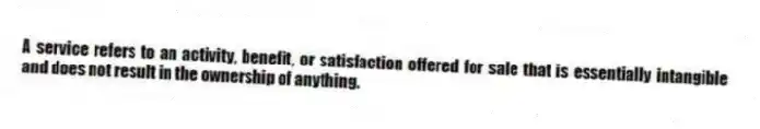 A service refers to an activity, benefit, or satisfaction offered for sale that is essentially intangible and does not result in the ownership of anything.