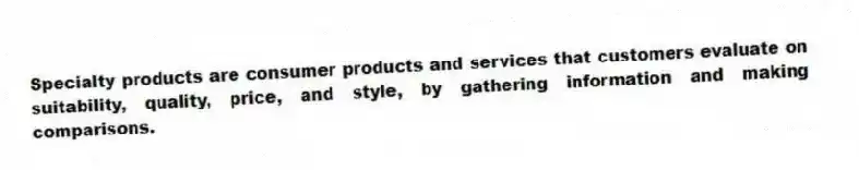 Specialty products are consumer products and services that customers evaluate on suitability, quality, price, and style, by gathering information and making comparisons.