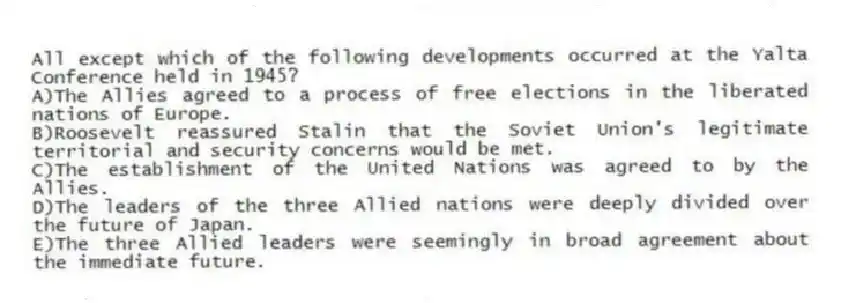 All except which of the following developments occurred at the Yalta Conference held in 1945?
A)The Allies agreed to a process of free elections in the liberated nations of Europe.
B)Roosevelt reassured Stalin that the Soviet Union's legitimate territorial and security concerns would be met.
C)The establishment of the United Nations was agreed to by the Allies.
D)The leaders of the three Allied nations were deeply divided over the future of Japan.
E)The three Allied leaders were seemingly in broad agreement about the immediate future.
