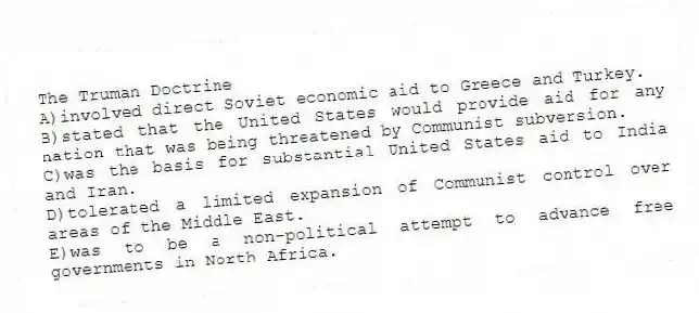The Truman Doctrine
A)involved direct Soviet economic aid to Greece and Turkey.
B)stated that the United States would provide aid for any nation that was being threatened by Communist subversion.
C)was the basis for substantial United States aid to India and Iran.
D)tolerated a limited expansion of Communist control over areas of the Middle East.
E)was to be a non-political attempt to advance free governments in North Africa.