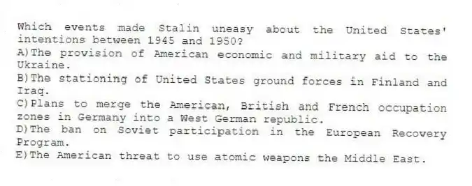 Which events made Stalin uneasy about the United States' intentions between 1945 and 1950?
A)The provision of American economic and military aid to the Ukraine.
B)The stationing of United States ground forces in Finland and Iraq.
C)Plans to merge the American, British and French occupation zones in Germany into a West German republic.
D)The ban on Soviet participation in the European Recovery Program.
E)The American threat to use atomic weapons the Middle East.